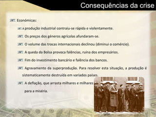 Consequências da crise
Económicas:
A produção industrial contraiu-se rápida e violentamente.
Os preços dos géneros agrícolas afundaram-se.
O volume das trocas internacionais declinou (diminui o comércio).
A queda da Bolsa provoca falências, ruína dos empresários.
Fim do investimento bancário e falência dos bancos.
Agravamento da superprodução. Para resolver esta situação, a produção é
sistematicamente destruída em variados países.
A deflação, que arrasta milhares e milhares
para a miséria.
 