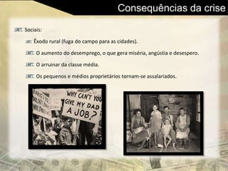 Consequências da crise
Sociais:
Êxodo rural (fuga do campo para as cidades).
O aumento do desemprego, o que gera miséria, angústia e desespero.
O arruinar da classe média.
Os pequenos e médios proprietários tornam-se assalariados.
 