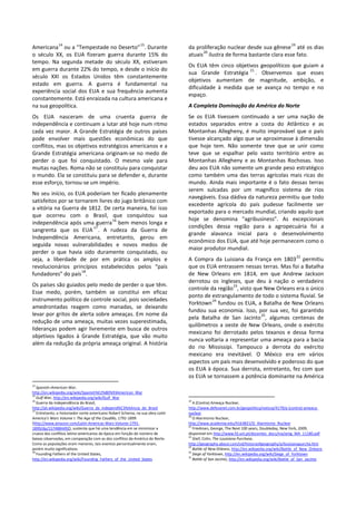 Americana
14
ou a “Tempestade no Deserto”
15
. Durante
o século XX, os EUA fizeram guerra durante 15% do
tempo. Na segunda metade do século XX, estiveram
em guerra durante 22% do tempo, e desde o início do
século XXI os Estados Unidos têm constantemente
estado em guerra. A guerra é fundamental na
experiência social dos EUA e sua frequência aumenta
constantemente. Está enraizada na cultura americana e
na sua geopolítica.
Os EUA nasceram de uma cruenta guerra de
independência e continuam a lutar até hoje num ritmo
cada vez maior. A Grande Estratégia de outros países
pode envolver mais questões econômicas do que
conflitos, mas os objetivos estratégicos americanos e a
Grande Estratégia americana originam-se no medo de
perder o que foi conquistado. O mesmo vale para
muitas nações. Roma não se constituiu para conquistar
o mundo. Ela se constituiu para se defender e, durante
esse esforço, tornou-se um império.
No seu início, os EUA poderiam ter ficado plenamente
satisfeitos por se tornarem livres do jugo britânico com
a vitória na Guerra de 1812. De certa maneira, foi isso
que ocorreu com o Brasil, que conquistou sua
independência após uma guerra
16
bem menos longa e
sangrenta que os EUA
17
. A rudeza da Guerra de
Independência Americana, entretanto, gerou em
seguida novas vulnerabilidades e novos medos de
perder o que havia sido duramente conquistado, ou
seja, a liberdade de por em prática os amplos e
revolucionários princípios estabelecidos pelos “pais
fundadores” do país
18
.
Os países são guiados pelo medo de perder o que têm.
Esse medo, porém, também se constitui em eficaz
instrumento político de controle social, pois sociedades
amedrontadas reagem como manadas, se deixando
levar por gritos de alerta sobre ameaças. Em nome da
redução de uma ameaça, muitas vezes superestimada,
lideranças podem agir livremente em busca de outros
objetivos ligados à Grande Estratégia, que vão muito
além da redução da própria ameaça original. A história
14
Spanish–American War,
http://en.wikipedia.org/wiki/Spanish%E2%80%93American_War
15
Gulf War, http://en.wikipedia.org/wiki/Gulf_War
16
Guerra da independência do Brasil,
http://pt.wikipedia.org/wiki/Guerra_da_independ%C3%AAncia_do_Brasil
17
Entretanto, o historiador norte-americano Robert Scheina, na sua obra Latin
America's Wars Volume I: The Age of the Caudillo, 1791-1899
(http://www.amazon.com/Latin-Americas-Wars-Volume-1791-
1899/dp/1574884492), sustenta que há uma tendência em se minimizar a
crueza dos conflitos latino-americanos da época em função do número de
baixas observadas, em comparação com as dos conflitos da América do Norte.
Como as populações eram menores, tais eventos percentualmente eram,
porém muito significativos.
18
Founding Fathers of the United States,
http://en.wikipedia.org/wiki/Founding_Fathers_of_the_United_States
da proliferação nuclear desde sua gênese
19
até os dias
atuais
20
ilustra de forma bastante clara esse fato.
Os EUA têm cinco objetivos geopolíticos que guiam a
sua Grande Estratégia
21
. Observemos que esses
objetivos aumentam de magnitude, ambição, e
dificuldade à medida que se avança no tempo e no
espaço.
A Completa Dominação da América do Norte
Se os EUA tivessem continuado a ser uma nação de
estados separados entre a costa do Atlântico e as
Montanhas Allegheny, é muito improvável que o país
tivesse alcançado algo que se aproximasse à dimensão
que hoje tem. Não somente teve que se unir como
teve que se espalhar pelo vasto território entre as
Montanhas Allegheny e as Montanhas Rochosas. Isso
deu aos EUA não somente um grande peso estratégico
como também uma das terras agrícolas mais ricas do
mundo. Ainda mais importante é o fato dessas terras
serem sulcadas por um magnífico sistema de rios
navegáveis. Essa dádiva da natureza permitiu que todo
excedente agrícola do país pudesse facilmente ser
exportado para o mercado mundial, criando aquilo que
hoje se denomina “agribusiness”. As excepcionais
condições dessa região para a agropecuária foi a
grande alavanca inicial para o desenvolvimento
econômico dos EUA, que até hoje permanecem como o
maior produtor mundial.
A Compra da Luisiana da França em 1803
22
permitiu
que os EUA entrassem nessas terras. Mas foi a Batalha
de New Orleans em 1814, em que Andrew Jackson
derrotou os ingleses, que deu à nação o verdadeiro
controle da região
23
, visto que New Orleans era o único
ponto de estrangulamento de todo o sistema fluvial. Se
Yorktown
24
fundou os EUA, a Batalha de New Orleans
fundou sua economia. Isso, por sua vez, foi garantido
pela Batalha de San Jacinto
25
, algumas centenas de
quilômetros a oeste de New Orleans, onde o exército
mexicano foi derrotado pelos texanos e dessa forma
nunca voltaria a representar uma ameaça para a bacia
do rio Mississipi. Tampouco a derrota do exército
mexicano era inevitável. O México era em vários
aspectos um país mais desenvolvido e poderoso do que
os EUA à época. Sua derrota, entretanto, fez com que
os EUA se tornassem a potência dominante na América
19
A (Contra) Ameaça Nuclear,
http://www.defesanet.com.br/geopolitica/noticia/4179/a-(contra)-ameaca-
nuclear
20
O Alarmismo Nuclear,
http://www.academia.edu/4163821/O_Alarmismo_Nuclear
21
Friedman, George, The Next 100 years, Doubleday, New York, 2009,
disponível em http://www.fd.unl.pt/docentes_docs/ma/amg_MA_11180.pdf
22
Stief, Colin, The Louisiana Purchase,
http://geography.about.com/od/historyofgeography/a/louisianapurcha.htm
23
Battle of New Orleans, http://en.wikipedia.org/wiki/Battle_of_New_Orleans
24
Siege of Yorktown, http://en.wikipedia.org/wiki/Siege_of_Yorktown
25
Battle of San Jacinto, http://en.wikipedia.org/wiki/Battle_of_San_Jacinto
 