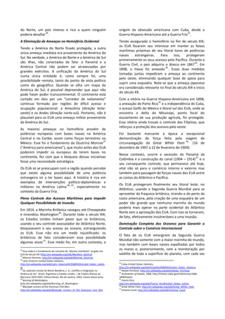 do Norte, um país imenso e rico a quem ninguém
poderia desafiar
26
.
A Eliminação de Ameaças no Hemisfério Ocidental
Tendo a América do Norte ficado protegida, a outra
única ameaça imediata era proveniente da América do
Sul. Na verdade, a América do Norte e a América do Sul
são ilhas, não conectadas de fato: o Panamá e a
América Central não podem ser atravessados por
grandes exércitos. A unificação da América do Sul
numa única entidade é, como sempre foi, uma
possibilidade remota, tanto do ponto de vista político
como do geográfico. Quando se olha um mapa da
América do Sul, é possível depreender que aqui não
pode haver poder transcontinental. O continente está
cortado em dois por um “corredor de isolamento”
contínuo formado por regiões de difícil acesso e
ocupação populacional: a Amazônia (direção leste-
oeste) e os Andes (direção norte-sul). Portanto, não é
plausível para os EUA uma ameaça militar proveniente
da América do Sul.
As maiores ameaças no hemisfério provêm de
potências europeias com bases navais na América
Central e no Caribe, assim como forças terrestres no
México. Esse foi o fundamento da Doutrina Monroe
27
(“América para americanos”), que muito antes dos EUA
poderem impedir os europeus de terem bases no
continente, fez com que o bloqueio dessas iniciativas
fosse uma necessidade estratégica.
Os EUA só se preocupam com a região quando percebe
que existe alguma possibilidade de uma potência
estrangeira vir a ter bases aqui. A história é rica em
exemplos de intervenções político-diplomáticas e
militares na América Latina
28, 29
, especialmente no
contexto da Guerra Fria.
Pleno Controle dos Acessos Marítimos para Impedir
Qualquer Possibilidade de Invasão
Em 1814, a Marinha Britânica navegou até Chesapeake
e incendiou Washington
30
. Durante todo o século XIX,
os Estados Unidos tinham pavor que os britânicos,
usando o seu controle avassalador do Atlântico Norte,
bloqueassem o seu acesso ao oceano, estrangulando
os EUA. Esse não era um medo injustificado: os
britânicos de fato consideraram essa possibilidade
algumas vezes
31
. Esse medo foi, em outro contexto, a
26
Essa visão é o fundamento do conceito de “destino manifesto” surgida nos
EUA do século XIX (http://en.wikipedia.org/wiki/Manifest_destiny)
27
Monroe Doctrine, http://en.wikipedia.org/wiki/Monroe_Doctrine
28
Latin America–United States relations,
http://en.wikipedia.org/wiki/Latin_America%E2%80%93United_States_relatio
ns
29
Os capítulos iniciais de Moniz Bandeira, L. A., Conflito e Integração na
América do Sul - Brasil, Argentina e Estados Unidos – da Tríplice Aliança ao
Mercosul 1870-2003, Editora Revan, Rio de Janeiro, 2003, tratam desse tema.
30
Burning of Washington,
http://en.wikipedia.org/wiki/Burning_of_Washington
31
Blockade runners of the American Civil War,
http://en.wikipedia.org/wiki/Blockade_runners_of_the_American_Civil_War
origem da obsessão americana com Cuba, desde a
Guerra Hispano-Americana até a Guerra Fria
32
.
Tendo assegurado o hemisfério no fim do século XIX,
os EUA focaram seu interesse em manter as faixas
marítimas próximas de seu litoral livres de potências
navais estrangeiras. Para isso, protegeram
primeiramente os seus acessos pelo Pacífico. Durante a
Guerra Civil, o país adquiriu o Alasca em 1867
33
. Em
1898, o Havaí foi anexado
34
. Essas duas medidas
tomadas juntas impediram a ameaça ao continente
pelo oeste, eliminando qualquer base de apoio para
suprir uma esquadra. Note-se que a ameaça japonesa
era considerada relevante no final do século XIX e início
do século XX.
Com a vitória na Guerra Hispano-Americana em 1898,
a anexação de Porto Rico
35
e a independência de Cuba,
o acesso Golfo do México e litoral sul dos EUA, onde se
encontra o delta do Mississipi, ponto focal do
escoamento de sua produção agrícola, foi protegido.
Essa vitória ainda trouxe o controle das Filipinas, que
reforçou a proteção dos acessos pelo oeste.
Foi bastante marcante à época a excepcional
demonstração de força feita pela viagem de
circunavegação da Great White Fleet
36
(16 de
dezembro de 1907 a 22 de fevereiro de 1909).
Nesse contexto, ocorre a secessão do Panamá da
Colômbia e a construção do canal (1904 – 1914)
37
e o
seu consequente controle, que permanece até hoje,
vital não só para o comércio interno e externo mas
também para passagem de forças navais dos EUA entre
as costas do Atlântico e Pacífico.
Os EUA protegeram finalmente seu litoral leste, no
Atlântico, usando a Segunda Guerra Mundial para se
aproveitar da fraqueza britânica, tirando-a de perto da
costa americana, pela criação de uma esquadra de um
poder tão grande que nenhuma marinha do mundo
poderia mais operar na parte ocidental do Atlântico
Norte sem a aprovação dos EUA. Com isso se tornaram,
de fato, efetivamente invulneráveis a uma invasão.
Dominação Completa dos Oceanos para Garantir o
Controle sobre o Comércio Internacional
O fato de os EUA emergirem da Segunda Guerra
Mundial não somente com a maior marinha do mundo,
mas também com bases navais espalhadas por todos
os mares e, posteriormente, com a monitoração por
satélite de toda a superfície do planeta, com cada vez
32
Cuba–United States relations,
http://en.wikipedia.org/wiki/Cuba%E2%80%93United_States_relations
33
Alaska Purchase, http://en.wikipedia.org/wiki/Alaska_Purchase
34
Annexation of Hawaii, 1898, http://history.state.gov/milestones/1866-
1898/hawaii
35
Puerto Rico,
http://en.wikipedia.org/wiki/Puerto_Rico#United_States_colony
36
Great White Fleet, http://en.wikipedia.org/wiki/Great_White_Fleet
37
Panama Canal, http://en.wikipedia.org/wiki/Panama_Canal
 