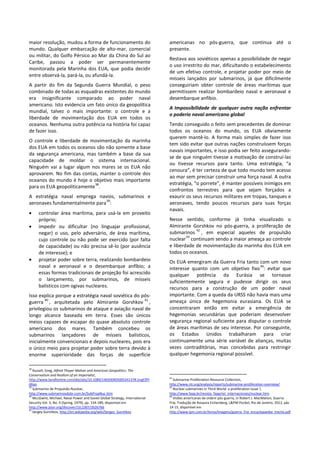 maior resolução, mudou a forma de funcionamento do
mundo. Qualquer embarcação de alto-mar, comercial
ou militar, do Golfo Pérsico ao Mar da China do Sul ao
Caribe, passou a poder ser permanentemente
monitorada pela Marinha dos EUA, que podia decidir
entre observá-la, pará-la, ou afundá-la.
A partir do fim da Segunda Guerra Mundial, o peso
combinado de todas as esquadras existentes do mundo
era insignificante comparado ao poder naval
americano. Isto evidencia um fato único da geopolítica
mundial, talvez o mais importante: o controle e a
liberdade de movimentação dos EUA em todos os
oceanos. Nenhuma outra potência na história foi capaz
de fazer isso.
O controle e liberdade de movimentação da marinha
dos EUA em todos os oceanos são não somente a base
da segurança americana, mas também a base da sua
capacidade de moldar o sistema internacional.
Ninguém vai a lugar algum nos mares se os EUA não
aprovarem. No fim das contas, manter o controle dos
oceanos do mundo é hoje o objetivo mais importante
para os EUA geopoliticamente
38
.
A estratégia naval emprega navios, submarinos e
aeronaves fundamentalmente para
39
:
• controlar área marítima, para usá-la em proveito
próprio;
• impedir ou dificultar (no linguajar profissional,
negar) o uso, pelo adversário, de área marítima,
cujo controle ou não pode ser exercido (por falta
de capacidade) ou não precisa sê-lo (por ausência
de interesse); e
• projetar poder sobre terra, realizando bombardeio
naval e aeronaval e o desembarque anfíbio; a
essas formas tradicionais de projeção foi acrescido
o lançamento, por submarinos, de mísseis
balísticos com ogivas nucleares.
Isso explica porque a estratégia naval soviética do pós-
guerra
40
, arquitetada pelo Almirante Gorshkov
41
,
privilegiou os submarinos de ataque e aviação naval de
longo alcance baseada em terra. Esses são únicos
meios capazes de escapar do quase absoluto controle
americano dos mares. Também concebeu os
submarinos lançadores de mísseis balísticos,
inicialmente convencionais e depois nucleares, pois era
o único meio para projetar poder sobre terra devido à
enorme superioridade das forças de superfície
38
Russell, Greg, Alfred Thayer Mahan and American Geopolitics: The
Conservatism and Realism of an Imperialist,
http://www.tandfonline.com/doi/abs/10.1080/14650040500524137#.UvgFZPl
dXao
39
Submarino de Propulsão Nuclear,
http://www.submarinosdobr.com.br/SubPropNuc.htm
40
MccGwire, Michael, Naval Power and Soviet Global Strategy, International
Security Vol. 3, No. 4 (Spring, 1979), pp. 134-189, disponível em
http://www.jstor.org/discover/10.2307/2626766
41
Sergey Gorshkov, http://en.wikipedia.org/wiki/Sergey_Gorshkov
americanas no pós-guerra, que continua até o
presente.
Restava aos soviéticos apenas a possibilidade de negar
o uso irrestrito do mar, dificultando o estabelecimento
de um efetivo controle, e projetar poder por meio de
mísseis lançados por submarinos, já que dificilmente
conseguiriam obter controle de áreas marítimas que
permitissem realizar bombardeio naval e aeronaval e
desembarque anfíbio.
A Impossibilidade de qualquer outra nação enfrentar
o poderio naval americano global
Tendo conseguido o feito sem precedentes de dominar
todos os oceanos do mundo, os EUA obviamente
querem mantê-lo. A forma mais simples de fazer isso
tem sido evitar que outras nações construíssem forças
navais importantes, e isso podia ser feito assegurando-
se de que ninguém tivesse a motivação de construí-las
ou tivesse recursos para tanto. Uma estratégia, “a
cenoura”, é ter certeza de que todo mundo tem acesso
ao mar sem precisar construir uma força naval. A outra
estratégia, “o porrete”, é manter possíveis inimigos em
confrontos terrestres para que sejam forçados a
exaurir os seus recursos militares em tropas, tanques e
aeronaves, tendo poucos recursos para suas forças
navais.
Nesse sentido, conforme já tinha visualizado o
Almirante Gorshkov no pós-guerra, a proliferação de
submarinos
42
, em especial aqueles de propulsão
nuclear
43
continuam sendo a maior ameaça ao controle
e liberdade de movimentação da marinha dos EUA em
todos os oceanos.
Os EUA emergiram da Guerra Fria tanto com um novo
interesse quanto com um objetivo fixo
44
: evitar que
qualquer potência da Eurásia se tornasse
suficientemente segura e pudesse dirigir os seus
recursos para a construção de um poder naval
importante. Com a queda da URSS não havia mais uma
ameaça única de hegemonia eurasiana. Os EUA se
concentraram então em evitar a emergência de
hegemonias secundárias que poderiam desenvolver
segurança regional suficiente para disputar o controle
de áreas marítimas de seu interesse. Por conseguinte,
os Estados Unidos trabalharam para criar
continuamente uma série variável de alianças, muitas
vezes contraditórias, mas concebidas para restringir
qualquer hegemonia regional possível.
42
Submarine Proliferation Resource Collection,
http://www.nti.org/analysis/reports/submarine-proliferation-overview/
43
Nuclear submarines in Third World: a proliferation issue ?,
http://www.faap.br/revista_faap/rel_internacionais/nuclear.htm
44
Visões americanas da ordem pós-guerra, in Robert J. MacMahon, Guerra
Fria, Tradução de Rosaura Eichenberg, L&PM Pocket, Rio de Janeiro, 2012, pás
14-15, disponível em
http://www.lpm.com.br/livros/Imagens/guerra_fria_encyclopaedia_trecho.pdf
 