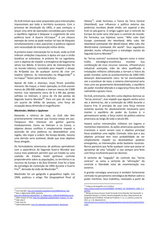 Os EUA tinham que estar preparados para intervenções
imprevisíveis por todo o território eurasiano. Com o
processo de dissolução da URSS, o país começou a
lançar uma série de operações concebidas para manter
o equilíbrio regional e bloquear o surgimento de uma
potência local. A Guerra Irã-Iraque
45
é um clássico
exemplo de como se pode realizar tal tipo de bloqueio
simultaneamente a dois aspirantes à potência regional
sem necessidade de intervenção militar direta.
A primeira maior intervenção foi no Kuait, onde os EUA
inibiram ambições iraquianas à época em que a União
Soviética se esfacelava. A próxima foi na Iugoslávia,
com o objetivo de impedir a emergência da hegemonia
sérvia nos Bálcãs. A terceira série de intervenções foi
no mundo islâmico, concebida para impedir o desejo
da Al-Qaeda (ou de qualquer outro) de criar um
império islâmico. As intervenções no Afeganistão
46
e
no Iraque
47
fazem parte desse esforço.
Apesar de todo o alvoroço, essas foram questões
menores. No Iraque, a maior operação, os EUA usaram
menos de 200.000 soldados e tiveram menos de 5.000
mortos. Isso representa cerca de 6 a 8% das perdas
sofridas no Vietnam, e cerca de 1% das perdas da
Segunda Guerra Mundial
48
. Para um país de mais de
um quarto de bilhão de pessoas, uma força de
ocupação dessa dimensão é insignificante.
Mackinder, Mahan e Spykman
Deixando a retórica de lado, os EUA não têm
prioritariamente interesse que Eurásia esteja em paz.
Tampouco têm interesse em ganhar guerras
imediatamente. Como no Vietnam e na Coreia, o
objetivo desses conflitos é simplesmente impedir a
ascensão de uma potência ou desestabilizar uma
região, não impor a ordem. No tempo devido, mesmo
uma derrota seria aceitável, desde que esse objetivo
fosse atingido.
Os formuladores americanos de políticas aprenderam
com a experiência da Segunda Guerra Mundial que
nunca mais poderiam permitir que um Estado ou uma
coalizão de Estados hostil ganhasse controle
preponderante sobre as populações, os territórios e os
recursos da Europa e da Ásia Oriental. Essa foi a base
da estratégia de contenção da URSS durante a Guerra
Fria
49
, derivada da visão de Mackinder
50
.
Mackinder foi um geógrafo e geopolítico inglês. Em
1904, publicou o artigo The Geographical Pivot of
45
Iran–Iraq War, http://en.wikipedia.org/wiki/Iran%E2%80%93Iraq_War
46
War in Afghanistan (2001–present),
http://en.wikipedia.org/wiki/War_in_Afghanistan_(2001%E2%80%93present)
47
2003 invasion of Iraq, http://en.wikipedia.org/wiki/2003_invasion_of_Iraq
48
Vide nota 9
49
Vide nota 24
50
Halford Mackinder, http://en.wikipedia.org/wiki/Halford_Mackinder
History
51
, onde formulou a Teoria da Terra Central
(Heartland), que influencia a política externa das
potências mundiais desde então, em especial a dos
EUA no pós-guerra. O artigo sugere que o controle da
Europa do Leste seria vital para o controle do mundo.
Ele formulou sua hipótese como: “Who rules East
Europe commands the Heartland; Who rules the
Heartland commands the World-Island; Who rules the
World-Island commands the world”. Seus seguidores
alemães muito influenciaram a estratégia nazista da
Segunda Guerra Mundial
52
.
As “terras centrais” eurasianas figuram como o maior
troféu estratégico-econômico mundial. Sua
combinação de ricos recursos naturais, infraestrutura
industrial avançada, mão de obra qualificada e
instalações militares sofisticadas a tornam o fulcro do
poder mundial, como os acontecimentos de 1940-1941
deixaram dolorosamente claro. Se tal eventualidade
vier a acontecer de novo, o sistema internacional seria
mais uma vez gravemente desestabilizado, o equilíbrio
do poder mundial alterado e a segurança física dos EUA
submetida a graves riscos.
Os EUA, entretanto, não têm como objetivo dominar as
“terras centrais”, mas impedir que alguém venha outra
vez a dominá-las, daí a contenção da URSS durante a
Guerra Fria. O princípio de usar uma força mínima
somente quando for absolutamente necessário para
manter o equilíbrio de poder da Eurásia é, e
permanecerá sendo, a força motriz da política externa
americana ao longo de todo o século XXI.
Haverá outras intervenções militares em lugares e
momentos imprevistos. As ações americanas parecerão
irracionais e assim seriam caso o objetivo principal
fosse estabilizar uma região. Contudo, visto que o seu
objetivo principal tem mais probabilidade de ser
simplesmente impedir ou desestabilizar poderes
emergentes, as intervenções serão bastante racionais.
Nunca parecerá que farão qualquer coisa que possa se
aproximar de uma “solução” e isso sempre será feito
com força insuficiente para ser decisivo.
À vertente de “negação” do controle das “terras
centrais” se soma a vertente de “afirmação” do
controle e liberdade total de movimentação nos
oceanos.
A grande estratégia americana é também fortemente
centrada no pensamento estratégico de Mahan sobre o
poder marítimo. Seus trabalhos, realizados a partir de
51
A Aliança da Geografia com a Política
https://www.academia.edu/6033808/A_ALIANCA_DA_GEOGRAFIA_COM_A_P
OLITICA
52
Wesley de Souza Arcassa, Paulo Fernando Cirino Mourão, Karl Haushofer: a
Geopolitik Alemã e o III Reich, Revista Geografia em Atos, Departamento de
Geografia da FCT/UNESP, Presidente Prudente, n. 11, v.1, janeiro a junho de
2011, p. 1-14, disponível em
http://revista.fct.unesp.br/index.php/geografiaematos/article/viewFile/249/ar
cassa
 