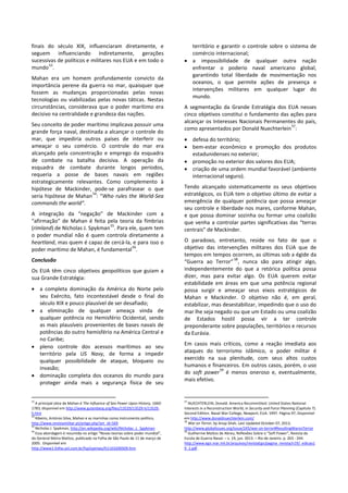 finais do século XIX, influenciaram diretamente, e
seguem influenciando indiretamente, gerações
sucessivas de políticos e militares nos EUA e em todo o
mundo
53
.
Mahan era um homem profundamente convicto da
importância perene da guerra no mar, quaisquer que
fossem as mudanças proporcionadas pelas novas
tecnologias ou viabilizadas pelas novas táticas. Nestas
circunstâncias, considerava que o poder marítimo era
decisivo na centralidade e grandeza das nações.
Seu conceito de poder marítimo implicava possuir uma
grande força naval, destinada a alcançar o controle do
mar, que impediria outros países de interferir ou
ameaçar o seu comércio. O controle do mar era
alcançado pela concentração e emprego da esquadra
de combate na batalha decisiva. A operação da
esquadra de combate durante longos períodos,
requeria a posse de bases navais em regiões
estrategicamente relevantes. Como complemento à
hipótese de Mackinder, pode-se parafrasear o que
seria hipótese de Mahan
54
: “Who rules the World-Sea
commands the world”.
A integração da “negação” de Mackinder com a
“afirmação” de Mahan é feita pela teoria da fímbrias
(rimland) de Nicholas J. Spykman
55
. Para ele, quem tem
o poder mundial não é quem controla diretamente a
heartland, mas quem é capaz de cercá-la, e para isso o
poder marítimo de Mahan, é fundamental
56
.
Conclusão
Os EUA têm cinco objetivos geopolíticos que guiam a
sua Grande Estratégia:
• a completa dominação da América do Norte pelo
seu Exército, fato incontestável desde o final do
século XIX e pouco plausível de ser desafiado;
• a eliminação de qualquer ameaça vinda de
qualquer potência no Hemisfério Ocidental, sendo
as mais plausíveis provenientes de bases navais de
potências do outro hemisfério na América Central e
no Caribe;
• pleno controle dos acessos marítimos ao seu
território pela US Navy, de forma a impedir
qualquer possibilidade de ataque, bloqueio ou
invasão;
• dominação completa dos oceanos do mundo para
proteger ainda mais a segurança física de seu
53
A principal obra de Mahan é The Influence of Sea Power Upon History, 1660-
1783, disponível em http://www.gutenberg.org/files/13529/13529-h/13529-
h.htm
54
Ribeiro, António Silva, Mahan e as marinhas como instrumento político,
http://www.revistamilitar.pt/artigo.php?art_id=569
55
Nicholas J. Spykman, http://en.wikipedia.org/wiki/Nicholas_J._Spykman
56
Essa abordagem é resumida no artigo “Novas teorias sobre poder mundial”,
do General Meira Mattos, publicado na Folha de São Paulo de 11 de março de
2005. Disponível em
http://www1.folha.uol.com.br/fsp/opiniao/fz1103200509.htm
território e garantir o controle sobre o sistema de
comércio internacional;
• a impossibilidade de qualquer outra nação
enfrentar o poderio naval americano global,
garantindo total liberdade de movimentação nos
oceanos, o que permite ações de presença e
intervenções militares em qualquer lugar do
mundo.
A segmentação da Grande Estratégia dos EUA nesses
cinco objetivos constitui o fundamento das ações para
alcançar os Interesses Nacionais Permanentes do país,
como apresentados por Donald Nuechterlein
57
:
• defesa do território;
• bem-estar econômico e promoção dos produtos
estadunidenses no exterior;
• promoção no exterior dos valores dos EUA;
• criação de uma ordem mundial favorável (ambiente
internacional seguro).
Tendo alcançado sistematicamente os seus objetivos
estratégicos, os EUA tem o objetivo último de evitar a
emergência de qualquer potência que possa ameaçar
seu controle e liberdade nos mares, conforme Mahan,
e que possa dominar sozinha ou formar uma coalizão
que venha a controlar partes significativas das “terras
centrais” de Mackinder.
O paradoxo, entretanto, reside no fato de que o
objetivo das intervenções militares dos EUA que de
tempos em tempos ocorrem, as últimas sob a égide da
“Guerra ao Terror”
58
, nunca são para atingir algo,
independentemente do que a retórica política possa
dizer, mas para evitar algo. Os EUA querem evitar
estabilidade em áreas em que uma potência regional
possa surgir e ameaçar seus eixos estratégicos de
Mahan e Mackinder. O objetivo não é, em geral,
estabilizar, mas desestabilizar, impedindo que o uso do
mar lhe seja negado ou que um Estado ou uma coalizão
de Estados hostil possa vir a ter controle
preponderante sobre populações, territórios e recursos
da Eurásia.
Em casos mais críticos, como a reação imediata aos
ataques do terrorismo islâmico, o poder militar é
exercido na sua plenitude, com seus altos custos
humanos e financeiros. Em outros casos, porém, o uso
do soft power
59
é menos oneroso e, eventualmente,
mais efetivo.
57
NUECHTERLEIN, Donald. America Recommitted: United States National
Interests in a Reconstruction World, in Security and Force Planning (Capítulo 7).
Second Edition. Naval War College, Newport, EUA. 1997. Página 97, Disponível
em http://www.donaldnuechterlein.com/
58
War on Terror, by Anup Shah, Last Updated October 07, 2013,
http://www.globalissues.org/issue/245/war-on-terror#ResultingWaronTerror
59
Guilherme Mattos de Abreu, Reflexões Sobre o “Soft Power”, Revista da
Escola de Guerra Naval. – v. 19, jun. 2013. – Rio de Janeiro. p. 203 - 244.
http://www.egn.mar.mil.br/arquivos/revistaEgn/pagina_revista/n19/_edicao1
9_1.pdf .
 