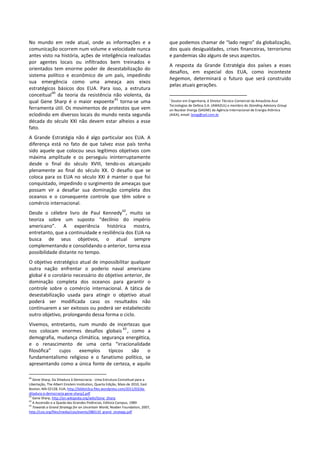 No mundo em rede atual, onde as informações e a
comunicação ocorrem num volume e velocidade nunca
antes visto na história, ações de inteligência realizadas
por agentes locais ou infiltrados bem treinados e
orientados tem enorme poder de desestabilização do
sistema político e econômico de um país, impedindo
sua emergência como uma ameaça aos eixos
estratégicos básicos dos EUA. Para isso, a estrutura
conceitual
60
da teoria da resistência não violenta, da
qual Gene Sharp é o maior expoente
61
torna-se uma
ferramenta útil. Os movimentos de protestos que vem
eclodindo em diversos locais do mundo nesta segunda
década do século XXI não devem estar alheios a esse
fato.
A Grande Estratégia não é algo particular aos EUA. A
diferença está no fato de que talvez esse país tenha
sido aquele que colocou seus legítimos objetivos com
máxima amplitude e os perseguiu ininterruptamente
desde o final do século XVIII, tendo-os alcançado
plenamente ao final do século XX. O desafio que se
coloca para os EUA no século XXI é manter o que foi
conquistado, impedindo o surgimento de ameaças que
possam vir a desafiar sua dominação completa dos
oceanos e o consequente controle que têm sobre o
comércio internacional.
Desde o célebre livro de Paul Kennedy
62
, muito se
teoriza sobre um suposto “declínio do império
americano”. A experiência histórica mostra,
entretanto, que a continuidade e resiliência dos EUA na
busca de seus objetivos, o atual sempre
complementando e consolidando o anterior, torna essa
possibilidade distante no tempo.
O objetivo estratégico atual de impossibilitar qualquer
outra nação enfrentar o poderio naval americano
global é o corolário necessário do objetivo anterior, de
dominação completa dos oceanos para garantir o
controle sobre o comércio internacional. A tática de
desestabilização usada para atingir o objetivo atual
poderá ser modificada caso os resultados não
continuarem a ser exitosos ou poderá ser estabelecido
outro objetivo, prolongando dessa forma o ciclo.
Vivemos, entretanto, num mundo de incertezas que
nos colocam enormes desafios globais
63
, como a
demografia, mudança climática, segurança energética,
e o renascimento de uma certa “irracionalidade
filosófica” cujos exemplos típicos são o
fundamentalismo religioso e o fanatismo político, se
apresentando como a única fonte de certeza, e aquilo
60
Gene Sharp, Da Ditadura à Democracia - Uma Estrutura Conceitual para a
Libertação, The Albert Einstein Institution, Quarta Edição, Maio de 2010, East
Boston, MA 02128, EUA, http://bibliot3ca.files.wordpress.com/2011/03/da-
ditadura-a-democracia-gene-sharp2.pdf
61
Gene Sharp, http://en.wikipedia.org/wiki/Gene_Sharp
62
A Ascensão e a Queda das Grandes Potências, Editora Campus, 1989
63
Towards a Grand Strategy for an Uncertain World, Noaber Foundation, 2007,
http://csis.org/files/media/csis/events/080110_grand_strategy.pdf
que podemos chamar de “lado negro” da globalização,
dos quais desigualdades, crises financeiras, terrorismo
e pandemias são alguns de seus aspectos.
A resposta da Grande Estratégia dos países a esses
desafios, em especial dos EUA, como inconteste
hegemon, determinará o futuro que será construído
pelas atuais gerações.
i
Doutor em Engenharia, é Diretor Técnico-Comercial da Amazônia Azul
Tecnologias de Defesa S.A. (AMAZUL) e membro do Standing Advisory Group
on Nuclear Energy (SAGNE) da Agência Internacional de Energia Atômica
(AIEA), email: leosg@uol.com.br
 