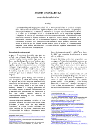 A GRANDE ESTRATÉGIA DOS EUA
Leonam dos Santos Guimarãesi
RESUMO
A Grande Estratégia não é algo particular aos EUA. A diferença está no fato de que talvez esse país
tenha sido aquele que colocou seus legítimos objetivos com máxima amplitude e os perseguiu
ininterruptamente desde o final do século XVIII, tendo-os alcançado plenamente ao final do século
XX. O desafio que se coloca para os EUA no século XXI é manter o que foi conquistado, impedindo
o surgimento de ameaças que possam vir a desafiar os objetivos realizados. Muito se teoriza sobre
um suposto “declínio do império americano”. A experiência histórica mostra, entretanto, que a
continuidade e resiliência dos EUA na busca de seus objetivos, o atual sempre complementando e
consolidando o anterior, torna essa possibilidade distante no tempo. Vivemos, entretanto, num
mundo de incertezas que nos colocam enormes desafios globais. A resposta da Grande Estratégia
dos países a esses desafios, em especial dos EUA, como inconteste hegemon, determinará o futuro
que será construído pelas atuais gerações.
O conceito de Grande Estratégia
"A guerra! É uma coisa demasiado grave para ser
confiada aos militares”. Esta conhecida frase do
estadista francês, Primeiro-Ministro logo após a 1ª
Guerra Mundial, Georges Clemenceau
1
está na origem
do conceito da Grande Estratégia. Esse conceito
engloba o gerenciamento dos recursos de uma nação
inteira para atingir os objetivos nacionais. Não se trata,
portanto, apenas de derrotar um adversário no campo
de batalha, mas de como os assuntos militares
contribuem para que os objetivos nacionais sejam
atingidos.
“Generally defined, grand strategy is the collection of
plans and policies by which the leadership mobilizes
and deploys the country’s resources and capabilities,
both military and non-military, to achieve its national
goals. Grand strategy exists in the real world of
governing, whether it is carefully formulated and
articulated in advance, or whether it evolves ad hoc out
of the world-views, predilections, and subjectivities of
those who govern”, segundo definição do
“Interdisciplinary Program of Duke University on
American Grand Strategy”
2
.
Todos os países têm sua Grande Estratégia. Os EUA,
entretanto, diferente da maioria dos outros países,
alcançaram a maior parte dos seus objetivos
estratégicos
3
. A Grande Estratégia Americana tem
guiado a política dos EUA desde a independência do
País, conquistada dos britânicos a duras penas após a
1
Encyclopédie Larousse en ligne,
http://www.larousse.fr/encyclopedie/personnage/Georges_Clemenceau/1137
97
2
“Interdisciplinary Program of Duke University on American Grand Strategy”,
http://sites.duke.edu/agsp/
3
Moniz Bandeira, L.A. Formação do Império Americano – da Guerra contra a
Espanha à Guerra no Iraque, Civilização Brasileira, Rio de Janeiro, 2005
Guerra de Independência (1775 – 1783)
4
e da Guerra
de 1812
5
que consolidou definitivamente a vitória
sobre os britânicos.
A Grande Estratégia, porém, nem sempre tem a ver
com a guerra. Trata-se da totalidade dos processos que
constituem o poder nacional de um país. No caso dos
EUA, talvez mais do que para os outros países, a
grande estratégia tem sim muito a ver com a guerra,
mas também ainda mais com a interação entre a
guerra e a economia.
Os Estados Unidos são, historicamente, um país
guerreiro
6
, tendo participado de guerras por cerca de
10% da sua existência, desde a independência até
janeiro de 2013
7
. Essa estatística inclui somente
grandes guerras: a Guerra de 1812, a Guerra México-
Americana
8
, a Guerra Civil
9
, a Primeira
10
e a Segunda
11
Guerra Mundial, a Guerra da Coreia
12
e a do Vietnam
13
.
Não inclui conflitos menores como a Guerra Hispano-
4
American Revolutionary War,
http://en.wikipedia.org/wiki/American_Revolutionary_War
5
War of 1812, http://en.wikipedia.org/wiki/War_of_1812
6
Nas palavras do Presidente Theodore Roosevelt, "All the great masterful races
have been fighting races, and the minute that a race loses the hard fighting
virtues it has lost its proud right to stand as the equal to the best.",
http://en.wikipedia.org/wiki/Theodore_Roosevelt
http://www.va.gov/opa/publications/factsheets/fs_americas_wars.pdf
7
America’s Wars, Department of Veterans Affairs, Office of Public Affairs.
Washington, DC 20420, January 2013,
http://www.va.gov/opa/publications/factsheets/fs_americas_wars.pdf
8
Mexican–American War,
http://en.wikipedia.org/wiki/Mexican%E2%80%93American_War
9
American Civil War, http://en.wikipedia.org/wiki/American_Civil_War
10
United States in World War I
http://en.wikipedia.org/wiki/United_States_in_World_War_I
11
Military history of the United States during World War II,
http://en.wikipedia.org/wiki/Military_history_of_the_United_States_during_
World_War_II
12
United States in the Korean War,
http://en.wikipedia.org/wiki/United_States_in_the_Korean_War
13
Role of the United States in the Vietnam War,
http://en.wikipedia.org/wiki/Role_of_the_United_States_in_the_Vietnam_War
 