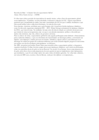 Resenha do filme: A Grande farsa do aquecimento Global
Aluna: Silvia Soares da Luz – AM8RI
O vídeo trata sobre a posição de especialistas do mundo inteiro, sobre a farsa do aquecimento global
esuas implicações. O primeiro assunto abordado,é referente à emissão de CO2. Alguns especialistas
garantem que a humanidade já emitiu bem mais quantidades de CO2 do que é emitida atualmente e que
nãose pode atribui toda a culpa deste fenômeno, na emissão desse gás.
Estes mesmos cientistas,acreditam que a ação humana não é responsávelpelas mudanças climáticas,
como foi dito pelo organismo criadopela ONU – IPCC (Painel Intergovernamental de mudança climática
da ONU), que trata do tema. Na realidade, há uma certa dúvida em relação ao currículo destas pessoas
que tratam do tema nesteorganismo,uma vez que é considerado meramente político e discutido por
muitos não cientistas, mas sim, críticos do governo e ativistas.
Para os críticos do tema, o aquecimento global foi uma jogada políticapara atrair dinheiro e financiamento
para a indústria climática, e que esse fenômeno foi transformado em ideologia política, construindo um
império com empregos e muitas pessoas envolvidas.Alémdisso, alguns críticos concordamque essa
ideologia foi criada por grupos de ocidentais influentes que estão tentando impedir progressos ind ustriais
nas regiões em desenvolvimento,principalmente osAfricanos.
Em 2005, pesquisas emLondres foram feitas para entendersobre o aquecimento global, e chegaram a
seguinte conclusão.O clima da terra sempre passou pormudanças climáticas sem a intervençãohumana,
como nos episódios da era do gelo ou da era florestal. No século 14 na Europa, houve uma pequena era
do gelo, antes disso,houve uma pequena era do ouro quente em que as temperaturas eram maisquentes
que atualmente, e que foi um tempo muito rico para várias atividades agrícolas. Se voltar mais adiantes,
em torno de 8000 anos,ocorreu a Era do Bronze, onde por três milênios as temperaturas...
 