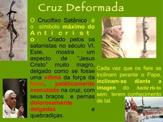 Cruz Deformada O  Crucifixo Satânico , é o  símbolo  máximo do  Anticristo .   Criado pelos os satanistas no século VI. Este, mostra um aspecto de “Jesus Cristo” muito magro, delgado como se fosse uma  vítima  da força da  fome ,  patéticamente   executado  na cruz, com seus braços  e pernas  dolorosamente   delgadas  e quebradiças.  Cada vez que os fieis se inclinam perante o Papa,  inclinam-se diante a imagen  do  Anticristo  sem  terem conhecimento de tal.   