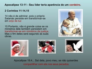 2 Coríntios 11:14,15 14 não é de admirar, pois o próprio Satanás persiste em transformar-se em  anjo de luz 15 Portanto, não é grande coisa se os ministros dele também persistem em  transformar-se em ministros da justiça . Mas o fim deles será segundo as suas obras. Apocalipse 13:11 - Seu líder teria aparência de um  cordeiro . Apocalipse 18:4... Saí dela, povo meu, se não quiserdes compartilhar com ela nos seus pecados. 
