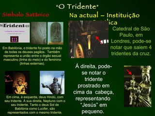 Símbolo Satânico Na actual – Instituição Católica “ O Tridente ” Em Babilónia, o tridente foi posto na mão de todas os deuses pagãos.  Tambêm representa a união entre o órgão sexual masculino (linha do meio) e do feminino (linhas externas). Em cima, á esquerda, deus Hindú, com seu tridente. À sua direita, Neptuno com o seu tridente. Tanto o deus Sol de Babilónia como Lucifer, são representados com o mesmo tridente. Catedral de São Paulo, em Londres, pode-se notar que saiem 4 tridentes da cruz. Á direita, pode-se notar o tridente prostrado em cima da  cabeça, representando  “Jesús” em pequeno.  