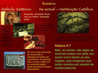 Símbolo Satânico Na actual – Instituição Católica Rosário Esquerda, divindade Hindú com um rosário “adoração pagã”. Era comum enterrar os faraós do Egipto com seus rosários.  . As seitas pagãs no Oriente, também usavam rosário de Esféras em suas prácticas. Em cima, hoje ainda pode ser encontrado a utilização do rosário por muçulmanos. À esquerda, nota o uso do rosário por um sacerdote pagão neste esculpido de origem Mesopotâmio .  O rosário é uma prática que põe em evidência a Igreja Católica Romana.  Mateus 6:7 Mas, ao orares, não digas as mesmas coisas vez após vez, assim como fazem os das nações, pois imaginam que serão ouvidos por usarem de muitas palavras. 