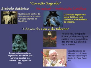 Símbolo Satânico Na actual – Instituição Católica “ Coração Sagrado” Quetzalcoatl, Senhor da vida e da morte, mostra o Coração Sagrado de Babilónia. O Coração Sagrado da igreja Católica. Note também o sinal satânico do tridente. “ Chaves do   Céu e do Inferno” Imagem do paganismo segurando as chaves que abrem o paraíso e o inferno, para a guerra e paz.  No ano 437, o Papa da época, proclamou a igreja católica como proprietária das chaves que abrem o céu e inferno. Veja claramente as “chaves” do céu e do inferno no escudo por detrás do Papa Bento XVI. 