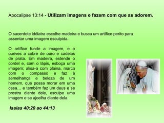 O sacerdote idólatra escolhe madeira e busca um artífice perito para assentar uma imagem esculpida. Apocalipse 13:14 -  Utilizam imagens e fazem com que as adorem.  O artífice funde a imagem, e o ourives a cobre de ouro e cadeias de prata. Em madeira, estende o cordel e, com o lápis, esboça uma imagem; alisa-a com plaina, marca com o compasso e faz à semelhança e beleza de um homem, que possa morar em uma casa… e também faz um deus e se prostra diante dele, esculpe uma imagem e se ajoelha diante dela. Isaias 40:20 ao 44:13 