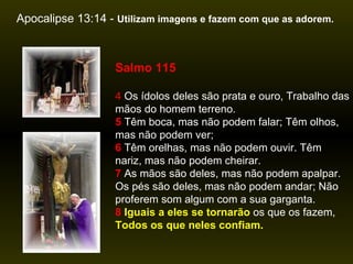 Apocalipse 13:14 -  Utilizam imagens e fazem com que as adorem.  Salmo 115 4  Os ídolos deles são prata e ouro, Trabalho das mãos do homem terreno.   5  Têm boca, mas não podem falar; Têm olhos, mas não podem ver;   6  Têm orelhas, mas não podem ouvir. Têm nariz, mas não podem cheirar.   7  As mãos são deles, mas não podem apalpar. Os pés são deles, mas não podem andar; Não proferem som algum com a sua garganta.   8   Iguais a eles se tornarão  os que os fazem,  Todos os que neles confiam. 
