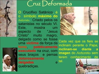 Cruz Deformada 
O Crucifixo Satânico, é 
o símbolo máximo do 
Anticristo. Criado pelos os 
satanistas no século VI. 
Este, mostra um 
aspecto de “Jesus 
Cristo” muito magro, 
delgado como se fosse 
uma víctima da força da 
fome, patéticamente 
executado na cruz, com 
seus braços e pernas 
dolorosamente 
delgadas e 
quebradiças. 
Cada vez que os fieis se 
inclinam perante o Papa, 
inclinam-se diante a 
imagen do Anticristo sem 
terem conhecimento de 
tal. 
 