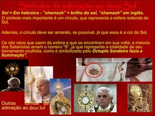 Símbolos de adoração ao deus Sol 
Sol = Em hebraico - ”shemesh” = brilho do sol, “shamash” em inglês. 
O símbolo mais importante é um círculo, que representa a esfera redonda do 
Sol. 
Además, o círculo deve ser amarelo, se possível, já que essa é a cor do Sol. 
Os oito raios que saem da esfera e que se encontram em sua volta; a maioria 
dos Satanistas amam o número "8", já que representa a totalidade de seu 
treinamento ocultista, como é simbolizado pelo Óctuplo Sendeiro fazia a 
Iluminação". 
Outras formas de 
adoração ao deus Sol 
 