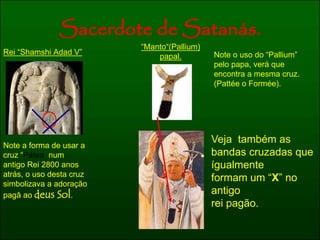 Sacerdote de Satanás. 
Rei “Shamshi Adad V” 
Note a forma de usar a 
cruz “Pátea num 
antigo Rei 2800 anos 
atrás, o uso desta cruz 
simbolizava a adoração 
pagâ ao deus Sol. 
“Manto“(Pallium) 
papal. Note o uso do “Pallium” 
pelo papa, verá que 
encontra a mesma cruz. 
(Pattée o Formée). 
Veja também as 
bandas cruzadas que 
ígualmente 
formam um “X” no 
antigo 
rei pagão. 
 