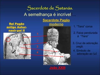 Sacerdote de Satanás. 
A semelhança é incrível!... 
1. “Tiara” coroa 
2. Faixa pendurada 
á “Tiara” 
3. Cruz de adoração 
pagã. 
4. Símbolo de 
adoração ao Sol 
Rei Pagão 
antigo Ashur-nasir- 
pal II 
Sacerdote Pagão 
moderno 
João XXIII 
1 
2 
3 
4 
 