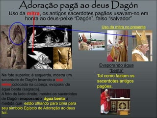 Adoração pagã ao deus Dagón 
Uso da mitra, os antigos sacerdotes pagãos usavam-no em 
honra ao deus-peixe “Dagón”, falso “salvador” 
Na foto superior, á esquerda, mostra um 
sacerdote de Dagón levando a sua 
mitra,colocada na cabeça, evaporando 
água benta (sagrada). 
A foto do lado direito, mostra os sacerdotes 
de Dagón evaporando água benta á 
medida que estão olhando para cima para 
seu símbolo Egípcio de Adoração ao deus 
Sol. 
Uso da mitra no presente 
Evaporando água 
“benta” 
Tal como faziam os 
sacerdotes antigos 
pagões. 
 