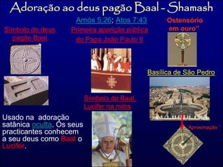 Adoração ao deus pagão Baal -Shamash 
Amós 5:26; Atos 7:43 
Símbolo do deus 
pagão Baal 
Primeira aparição pública 
do Papa João Paulo II 
Usado na adoração 
satânica oculta. Os seus 
practicantes conhecem 
a seu deus como Baal o 
Lucifer. 
Basílica de São Pedro 
“Aproximação ” 
Símbolo de Baal, 
Lucifer na mitra 
“Ostensório 
em ouro” 
 
