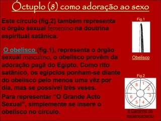 Óctuplo (8) como adoração ao sexo 
Este círculo (fig.2) também representa 
o órgão sexual femenino na doutrina 
espiritual satânica. 
Fig.1 
O obelisco (fig.1), representa o órgão 
sexual masculino, o obelisco provêm da 
Obelisco 
adoração pagã do Egipto. Como rito 
satânico, os egípcios ponham-se diante 
Fig.2 
do obelisco pelo menos uma vêz por 
8 
1 
dia, mas se possível três veses. 
7 
2 
Para representar “O Grande Acto 
6 
3 
Sexual”, simplemente se insere o 
5 4 
obelisco no círculo. 8 Caminho do 
esclarecimento 
 
