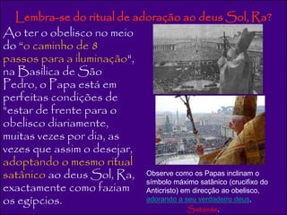 Lembra-se do ritual de adoração ao deus Sol, Ra? 
Ao ter o obelisco no meio 
do “o caminho de 8 
passos para a iluminação", 
na Basílica de São 
Pedro, o Papa está em 
perfeitas condições de 
"estar de frente para o 
obelisco diariamente, 
muitas vezes por dia, as 
vezes que assim o desejar, 
adoptando o mesmo ritual 
satânico ao deus Sol, Ra, 
Observe como os Papas inclinam o 
exactamente como faziam 
símbolo máximo satânico (crucifixo do 
Anticristo) em direcção ao obelisco, 
os egípcios. 
adorando a seu verdadeiro deus, 
Satanás. 
 