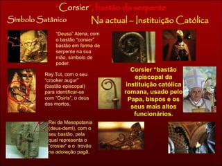 “Corsier”, bastão da serpente 
Símbolo Satânico Na actual – Instituição Católica 
“Deusa” Atena, com 
o bastão “corsier” 
bastão em forma de 
serpente na sua 
mão, símbolo de 
poder. 
Rey Tut, com o seu 
“crooker augur” 
(bastão episcopal) 
para identificar-se 
com “Osiris”, o deus 
dos mortos. 
Rei da Mesopotania 
(deus-demi), com o 
seu bastão, pela 
qual representa o 
“crosier” e o trovão 
na adoração pagã. 
Corsier “bastão 
episcopal da 
instituição católica 
romana, usado pelo 
Papa, bispos e os 
seus mais altos 
funcionários. 
 
