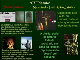 “O Tridente” 
Símbolo Satânico Na actual – Instituição Católica 
Em Babilónia, o tridente foi posto na 
mão de todas os deuses pagãos. 
Tambêm representa a união entre o 
órgão sexual masculino (linha do meio) 
e do feminino (linhas externas). 
Em cima, á esquerda, deus Hindú, com 
seu tridente. À sua direita, Neptuno 
com o seu tridente. Tanto o deus Sol de 
Babilónia como Lucifer, são 
representados com o mesmo tridente. 
Catedral de São 
Paulo, em 
Londres, pode-se 
notar que saiem 4 
tridentes da cruz. 
Á direita, pode-se 
notar o 
tridente 
prostrado em 
cima da cabeça, 
representando 
“Jesús” em 
pequeno. 
 
