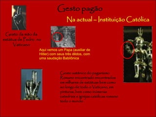 Gesto pagão 
Na actual – Instituição Católica 
Gesto da mão da 
estátua de Pedro no 
Vaticano 
Aqui vemos um Papa (auxiliar de 
Hitler) com seus três dêdos, com 
uma saudação Babilônica 
Gesto satânico do paganismo 
Romano encontrado encontrados 
em milhares de estátuas bem como 
ao longo de todo o Vaticano, em 
pinturas, bem como inúmeras 
catedrais e igrejas católicas romano 
todo o mundo . 
 