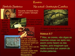 Rosário 
Símbolo Satânico Na actual – Instituição Católica 
Esquerda, divindade Hindú 
com um rosário “adoração 
pagã”. 
Era comun enterrar 
os faraós do Egipto 
com seus rosários. 
. 
As seitas 
pagãs no 
Oriente, 
também 
usavam 
rosário de 
Esféras em 
suas 
prácticas. 
Em cima, hoje ainda 
pode ser encontrado a 
utilização do rosário por 
muçulmanos. À 
esquerda, nota o uso do 
rosário por um 
sacerdote pagão neste 
esculpido de origem 
Mesopotâmio . 
O rosário é uma prática que põe em 
evidência a Igreja Católica Romana. 
Mateus 6:7 
7 Mas, ao orares, não digas as 
mesmas coisas vez após vez, 
assim como fazem os das 
nações, pois imaginam que 
serão ouvidos por usarem de 
muitas palavras. 
 
