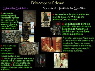 Pinha “cone de Pinheiro” 
Símbolo Satânico Na actual – Instituição Católica 
1. O cone de 
pinheiro,(pinha) 
representa o poder 
da regeneração do 
paganismo, e pode 
ser encontrada a 
partir de "Tamuz" 
deus babilonico. . 
1 
2 
3 
4 
2. Ele mostranos 
um deus do 
México, que 
representam a 
reencarnação e o sol. 
3. “deus” grego-romano da bebida e 
rebeldia com o seu cone de pihno no 
seu bastão. 4. Como símblolo da 
fertilidade. 5. O bastão de pihno, 
também simboliza o deus pagão do 
sol Osiris. 
5 
A A. A escultura da pinha maior no 
mundo está em "A Praça do 
pinheiro", no Vaticano. 
B. Esculturas do cone de 
pinheiro são encontradas 
ao longo do Vaticano e 
também em inumeráveis 
igrejas e catedrais. 
À direita, vemos o Papa, note 
o uso do cone de pinheiro no 
bastão do Papa, tal como 
representando a diferentes 
deuses do paganismo de 
diferentes culturas. 
B 
 
