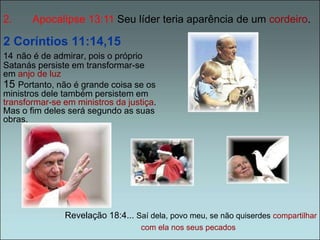 2. Apocalípse 13:11 Seu líder teria aparência de um cordeiro. 
2 Coríntios 11:14,15 
14 não é de admirar, pois o próprio 
Satanás persiste em transformar-se 
em anjo de luz 
15 Portanto, não é grande coisa se os 
ministros dele também persistem em 
transformar-se em ministros da justiça. 
Mas o fim deles será segundo as suas 
obras. 
Revelação 18:4... Saí dela, povo meu, se não quiserdes compartilhar 
com ela nos seus pecados 
 