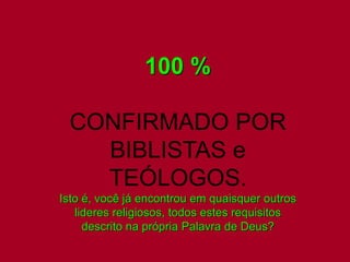 100 % 
CONFIRMADO POR 
BIBLISTAS e 
TEÓLOGOS. 
Isto é, você já encontrou em quaisquer outros 
lideres religiosos, todos estes requisitos 
descrito na própria Palavra de Deus? 
