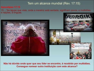 Tem um alcance mundial (Rev. 17:15) 
Apocalípse 17:15 
15 ...“As águas que viste, onde a meretriz está sentada, significam povos, e multidões, 
e nações, e línguas. 
Não há dúvida onde quer que seu líder se encontre, é recebido por multidões. 
Consegue nomear outra instituição com este alcance? 
 