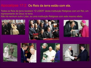 Apocalípse 17:2 Os Reis da terra estão com ela. 
Todos os Reis da terra recebem “O LIDER” desta instituição Religiosa com um Rei, um 
representante de Deus na terra. 
Não há nenhum outro Líder, ou uma instituição Religiosa com este mesmo efeito. 
 