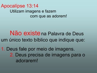 Apocalípse 13:14 
Utilizam imagens e fazem 
com que as adorem! 
Não existena Palavra de Deus 
um único texto bíblico que indique que: 
1. Deus fale por meio de imagens. 
2. Deus precisa de imagens para o 
adorarem! 
 