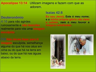 Apocalípse 13:14 Utilizam imagens e fazem com que as 
adorem. 
Deuteronômio 
4:16 para não agirdes 
ruinosamente e não fazerdes 
realmente para vós uma imagem 
esculpida, 
5:8 Não deves fazer para ti 
imagem esculpida, semelhança 
alguma do que há nos céus em 
cima ou do que há na terra em 
baixo, ou do que há nas águas 
abaixo da terra. 
Isaías 42:8 
Eu sou Jeová. Este é meu nome; 
e a minha própria glória não darei 
a outrem, nem o meu louvor a 
imagens entalhadas. 
 