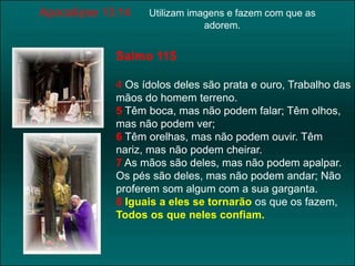 Apocalípse 13:14 Utilizam imagens e fazem com que as 
adorem. 
Salmo 115 
4 Os ídolos deles são prata e ouro, Trabalho das 
mãos do homem terreno. 
5 Têm boca, mas não podem falar; Têm olhos, 
mas não podem ver; 
6 Têm orelhas, mas não podem ouvir. Têm 
nariz, mas não podem cheirar. 
7 As mãos são deles, mas não podem apalpar. 
Os pés são deles, mas não podem andar; Não 
proferem som algum com a sua garganta. 
8 Iguais a eles se tornarão os que os fazem, 
Todos os que neles confiam. 
 