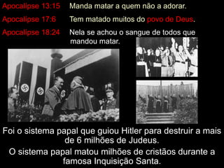 Apocalípse 13:15 Manda matar a quem não a adorar. 
Apocalípse 17:6 Tem matado muitos do povo de Deus. 
Apocalípse 18:24 Nela se achou o sangue de todos que 
mandou matar. 
Foi o sistema papal que guiou Hitler para destruir a mais 
de 6 milhões de Judeus. 
O sistema papal matou milhões de cristãos durante a 
famosa Inquisição Santa. 
 
