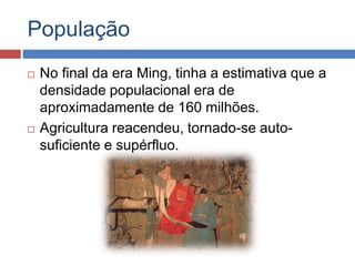 População
 No final da era Ming, tinha a estimativa que a
densidade populacional era de
aproximadamente de 160 milhões.
 Agricultura reacendeu, tornado-se auto-
suficiente e supérfluo.
 