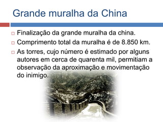 Grande muralha da China
 Finalização da grande muralha da china.
 Comprimento total da muralha é de 8.850 km.
 As torres, cujo número é estimado por alguns
autores em cerca de quarenta mil, permitiam a
observação da aproximação e movimentação
do inimigo.
 