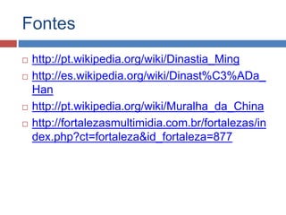 Fontes
 http://pt.wikipedia.org/wiki/Dinastia_Ming
 http://es.wikipedia.org/wiki/Dinast%C3%ADa_
Han
 http://pt.wikipedia.org/wiki/Muralha_da_China
 http://fortalezasmultimidia.com.br/fortalezas/in
dex.php?ct=fortaleza&id_fortaleza=877
 