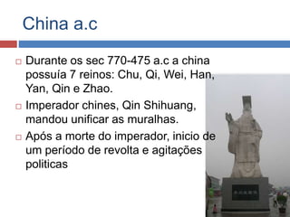 China a.c
 Durante os sec 770-475 a.c a china
possuía 7 reinos: Chu, Qi, Wei, Han,
Yan, Qin e Zhao.
 Imperador chines, Qin Shihuang,
mandou unificar as muralhas.
 Após a morte do imperador, inicio de
um período de revolta e agitações
politicas
 