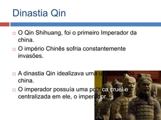 Dinastia Qin
 O Qin Shihuang, foi o primeiro Imperador da
china.
 O império Chinês sofria constantemente
invasões.
 A dinastia Qin idealizava uma unificação da
china.
 O imperador possuía uma politica cruel e
centralizada em ele, o imperador.
 