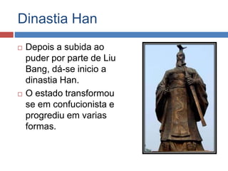 Dinastia Han
 Depois a subida ao
puder por parte de Liu
Bang, dá-se inicio a
dinastia Han.
 O estado transformou
se em confucionista e
progrediu em varias
formas.
 