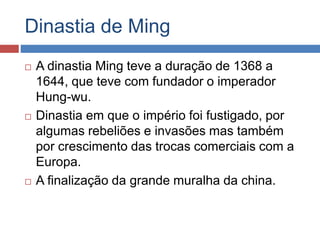Dinastia de Ming
 A dinastia Ming teve a duração de 1368 a
1644, que teve com fundador o imperador
Hung-wu.
 Dinastia em que o império foi fustigado, por
algumas rebeliões e invasões mas também
por crescimento das trocas comerciais com a
Europa.
 A finalização da grande muralha da china.
 