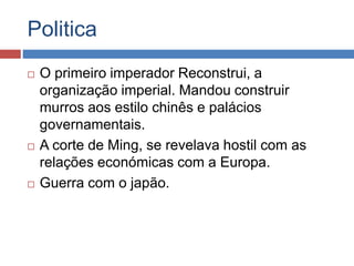 Politica
 O primeiro imperador Reconstrui, a
organização imperial. Mandou construir
murros aos estilo chinês e palácios
governamentais.
 A corte de Ming, se revelava hostil com as
relações económicas com a Europa.
 Guerra com o japão.
 