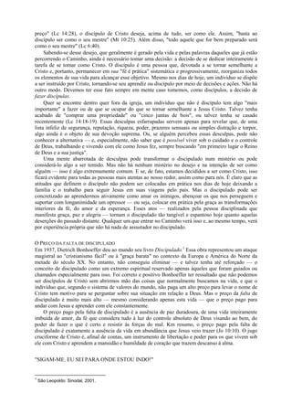 preço" (Lc 14:28), o discípulo de Cristo deseja, acima de tudo, ser como ele. Assim, "basta ao
discípulo ser como o seu mestre" (Mt 10:25). Além disso, "todo aquele que for bem preparado será
como o seu mestre" (Lc 6:40).
Sabendo-se desse desejo, que geralmente é gerado pela vida e pelas palavras daqueles que já estão
percorrendo o Caminho, ainda é necessário tomar uma decisão: a decisão de se dedicar inteiramente à
tarefa de se tomar como Cristo. O discípulo é uma pessoa que, devotada a se tornar semelhante a
Cristo e, portanto, permanecer em sua "fé é prática" sistemática e progressivamente, reorganiza todos
os elementos de sua vida para alcançar esse objetivo. Mesmo nos dias de hoje, um indivíduo se dispõe
a ser instruído por Cristo, tornando-se seu aprendiz ou discípulo por meio de decisões e ações. Não há
outro modo. Devemos ter esse fato sempre em mente caso tomemos, como discípulos, a decisão de
fazer discípulas.
Quer se encontre dentro quer fora da igreja, um indivíduo que não é discípulo tem algo "mais
importante" a fazer ou de que se ocupar do que se tornar semelhante a Jesus Cristo. Talvez tenha
acabado de "comprar uma propriedade" ou "cinco juntas de bois", ou talvez tenha se casado
recentemente (Lc 14:18-19). Essas desculpas esfarrapadas servem apenas para revelar que, de uma
lista infeliz de segurança, reputação, riqueza, poder, prazeres sensuais ou simples distração e torpor,
algo ainda é o objeto de sua devoção suprema. Ou, se alguém percebeu essas desculpas, pode não
conhecer a alternativa — e, especialmente, não saber que é possível viver sob o cuidado e o controle
de Deus, trabalhando e vivendo com ele como Jesus fez, sempre buscando "em primeiro lugar o Reino
de Deus e a sua justiça".
Uma mente abarrotada de desculpas pode transformar o discipulado num mistério ou pode
considerá-lo algo a ser temido. Mas não há nenhum mistério no desejo e na intenção de ser como
alguém — isso é algo extremamente comum. E se, de fato, estamos decididos a ser como Cristo, isso
ficará evidente para todas as pessoas mais atentas ao nosso redor, assim como para nós. É claro que as
atitudes que definem o discípulo não podem ser colocadas em prática nos dias de hoje deixando a
família e o trabalho para seguir Jesus em suas viagens pelo país. Mas o discipulado pode ser
concretizado ao aprendermos ativamente como amar os inimigos, abençoar os que nos perseguem e
suportar com longanimidade um opressor — ou seja, colocar em prática pela graça as transformações
interiores da fé, do amor e da esperança. Esses atos — realizados pela pessoa disciplinada que
manifesta graça, paz e alegria — tornam o discipulado tão tangível e espantoso hoje quanto aquelas
deserções do passado distante. Qualquer um que entrar no Caminho verá isso e, ao mesmo tempo, verá
por experiência própria que não há nada de assustador no discipulado.
O PREÇO DA FALTA DE DISCIPULADO
Em 1937, Dietrich Bonhoeffer deu ao mundo seu livro Discipulado.1
Essa obra representou um ataque
magistral ao "cristianismo fácil" ou à "graça barata" no contexto da Europa e América do Norte da
metade do século XX. No entanto, não conseguiu eliminar — e talvez tenha até reforçado — o
conceito de discipulado como um extremo espiritual reservado apenas àqueles que foram guiados ou
chamados especialmente para isso. Foi correto e positivo Bonhoeffer ter ressaltado que não podemos
ser discípulos de Cristo sem abrirmos mão das coisas que normalmente buscamos na vida, e que o
indivíduo que, segundo o sistema de valores do mundo, não paga um alto preço para levar o nome de
Cristo tem motivo para se perguntar sobre sua situação em relação a Deus. Mas o preço da falta de
discipulado é muito mais alto — mesmo considerando apenas esta vida — que o preço pago para
andar com Jesus e aprender com ele constantemente.
O preço pago pela falta de discipulado é a ausência de paz duradoura, de uma vida inteiramente
imbuída de amor, da fé que considera tudo à luz do controle absoluto de Deus visando ao bem, do
poder de fazer o que é certo e resistir às forças do mal. Km resumo, o preço pago pela falta de
discipulado é exatamente a ausência da vida em abundância que Jesus veio trazer (Jo 10:10). O jugo
cruciforme de Cristo é, afinal de contas, um instrumento de libertação e poder para os que vivem sob
ele com Cristo e aprendem a mansidão e humildade de coração que trazem descanso à alma.
"SIGAM-ME. EU SEI PARA ONDE ESTOU INDO!"
1
São Leopoldo: Sinodal, 2001.
 