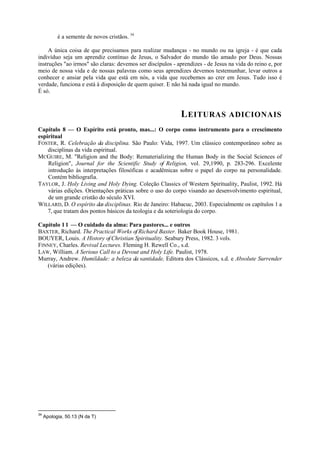 é a semente de novos cristãos. 34
A única coisa de que precisamos para realizar mudanças - no mundo ou na igreja - é que cada
indivíduo seja um aprendiz contínuo de Jesus, o Salvador do mundo tão amado por Deus. Nossas
instruções "ao irmos" são claras: devemos ser discípulos - aprendizes - de Jesus na vida do reino e, por
meio de nossa vida e de nossas palavras como seus aprendizes devemos testemunhar, levar outros a
conhecer e ansiar pela vida que está em nós, a vida que recebemos ao crer em Jesus. Tudo isso é
verdade, funciona e está à disposição de quem quiser. E não há nada igual no mundo.
É só.
LEITURAS ADICIONAIS
Capítulo 8 — O Espírito está pronto, mas...: O corpo como instrumento para o crescimento
espiritual
FOSTER, R. Celebração da disciplina. São Paulo: Vida, 1997. Um clássico contemporâneo sobre as
disciplinas da vida espiritual.
MCGUIRE, M. "Religion and the Body: Rematerializing the Human Body in the Social Sciences of
Religion", Journal for the Scientific Study of Religion, vol. 29,1990, p. 283-296. Excelente
introdução às interpretações filosóficas e acadêmicas sobre o papel do corpo na personalidade.
Contém bibliografia.
TAYLOR, J. Holy Living and Holy Dying. Coleção Classics of Western Spirituality, Paulist, 1992. Há
várias edições. Orientações práticas sobre o uso do corpo visando ao desenvolvimento espiritual,
de um grande cristão do século XVI.
WILLARD, D. O espírito das disciplinas. Rio de Janeiro: Habacuc, 2003. Especialmente os capítulos 1 a
7, que tratam dos pontos básicos da teologia e da soteriologia do corpo.
Capítulo 11 — O cuidado da alma: Para pastores... e outros
BAXTER, Richard. The Practical Works of Richard Baxter. Baker Book House, 1981.
BOUYER, Louis. A History of Christian Spirituality. Seabury Press, 1982. 3 vols.
FINNEY, Charles. Revival Lectures. Fleming H. Rewell Co., s.d.
LAW, William. A Serious Call to a Devout and Holy Life. Paulist, 1978.
Murray, Andrew. Humildade: a beleza da santidade, Editora dos Clássicos, s.d. e Absolute Surrender
(várias edições).
34
Apologia, 50.13 (N da T)
 