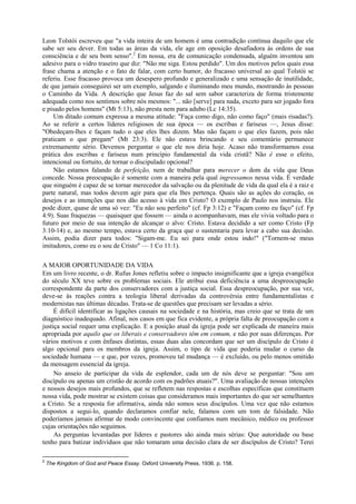 Leon Tolstói escreveu que "a vida inteira de um homem é uma contradição contínua daquilo que ele
sabe ser seu dever. Em todas as áreas da vida, ele age em oposição desafiadora às ordens de sua
consciência e de seu bom senso".2
Em nossa, era de comunicação condensada, alguém inventou um
adesivo para o vidro traseiro que diz: "Não me siga. Estou perdido". Um dos motivos pelos quais essa
frase chama a atenção e o fato de falar, com certo humor, do fracasso universal ao qual Tolstói se
referiu. Esse fracasso provoca um desespero profundo e generalizado e uma sensação de inutilidade,
de que jamais conseguirei ser um exemplo, salgando e iluminando meu mundo, mostrando às pessoas
o Caminho da Vida. A descrição que Jesus faz do sal sem sabor caracteriza de forma tristemente
adequada como nos sentimos sobre nós mesmos: "... não [serve] para nada, exceto para ser jogado fora
e pisado pelos homens" (Mt 5:13), não presta nem para adubo (Lc 14:35).
Um ditado comum expressa a mesma atitude: "Faça como digo, não como faço" (mais risadas?).
Ao se referir a certos líderes religiosos de sua época — os escribas e fariseus —, Jesus disse:
"Obedeçam-lhes e façam tudo o que eles lhes dizem. Mas não façam o que eles fazem, pois não
praticam o que pregam" (Mt 23:3). Ele não estava brincando e seu comentário permanece
extremamente sério. Devemos perguntar o que ele nos diria hoje. Acaso não transformamos essa
prática dos escribas e fariseus num princípio fundamental da vida cristã? Não é esse o efeito,
intencional ou fortuito, de tornar o discipulado opcional?
Não estamos falando de perfeição, nem de trabalhar para merecer o dom da vida que Deus
concede. Nossa preocupação é somente com a maneira pela qual ingressamos nessa vida. É verdade
que ninguém é capaz de se tornar merecedor da salvação ou da plenitude de vida da qual ela é a raiz e
parte natural, mas todos devem agir para que ela lhes pertença. Quais são as ações do coração, os
desejos e as intenções que nos dão acesso à vida em Cristo? O exemplo de Paulo nos instruiu. Ele
pode dizer, quase de uma só vez: "Eu não sou perfeito" (cf. Fp 3:12) e "Façam como eu faço" (cf. Fp
4:9). Suas fraquezas — quaisquer que fossem — ainda o acompanhavam, mas ele vivia voltado para o
futuro por meio de sua intenção de alcançar o alvo: Cristo. Estava decidido a ser como Cristo (Fp
3:10-14) e, ao mesmo tempo, estava certo da graça que o sustentaria para levar a cabo sua decisão.
Assim, podia dizer para todos: "Sigam-me. Eu sei para onde estou indo!" ("Tornem-se meus
imitadores, como eu o sou de Cristo" — 1 Co 11:1).
A MAIOR OPORTUNIDADE DA VIDA
Em um livro recente, o dr. Rufus Jones refletiu sobre o impacto insignificante que a igreja evangélica
do século XX teve sobre os problemas sociais. Ele atribui essa deficiência a uma despreocupação
correspondente da parte dos conservadores com a justiça social. Essa despreocupação, por sua vez,
deve-se às reações contra a teologia liberal derivadas da controvérsia entre fundamentalistas e
modernistas nas últimas décadas. Trata-se de questões que precisam ser levadas a sério.
É difícil identificar as ligações causais na sociedade e na história, mas creio que se trata de um
diagnóstico inadequado. Afinal, nos casos em que fica evidente, a própria falta de preocupação com a
justiça social requer uma explicação. E a posição atual da igreja pode ser explicada de maneira mais
apropriada por aquilo que os liberais e conservadores têm em comum, e não por suas diferenças. Por
vários motivos e com ênfases distintas, essas duas alas concordam que ser um discípulo de Cristo é
algo opcional para os membros da igreja. Assim, o tipo de vida que poderia mudar o curso da
sociedade humana — e que, por vezes, promoveu tal mudança — é excluído, ou pelo menos omitido
da mensagem essencial da igreja.
No anseio de participar da vida de esplendor, cada um de nós deve se perguntar: "Sou um
discípulo ou apenas um cristão de acordo com os padrões atuais?". Uma avaliação de nossas intenções
e nossos desejos mais profundos, que se refletem nas respostas e escolhas específicas que constituem
nossa vida, pode mostrar se existem coisas que consideramos mais importantes do que ser semelhantes
a Cristo. Se a resposta for afirmativa, ainda não somos seus discípulos. Uma vez que não estamos
dispostos a segui-lo, quando declaramos confiar nele, falamos com um tom de falsidade. Não
poderíamos jamais afirmar de modo convincente que confiamos num mecânico, médico ou professor
cujas orientações não seguimos.
As perguntas levantadas por líderes e pastores são ainda mais sérias: Que autoridade ou base
tenho para batizar indivíduos que não tomaram uma decisão clara de ser discípulos de Cristo? Terei
2
The Kingdom of God and Peace Essay. Oxford University Press, 1936. p. 158.
 