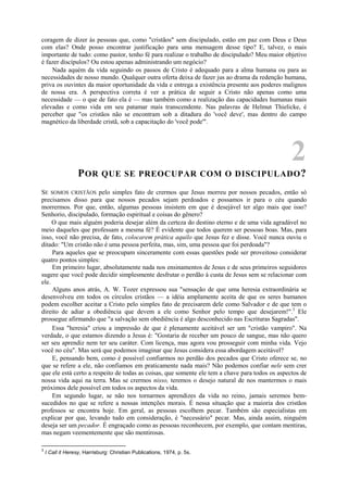 coragem de dizer às pessoas que, como "cristãos" sem discipulado, estão em paz com Deus e Deus
com elas? Onde posso encontrar justificação para uma mensagem desse tipo? E, talvez, o mais
importante de tudo: como pastor, tenho fé para realizar o trabalho de discipulado? Meu maior objetivo
é fazer discípulos? Ou estou apenas administrando um negócio?
Nada aquém da vida seguindo os passos de Cristo é adequado para a alma humana ou para as
necessidades de nosso mundo. Qualquer outra oferta deixa de fazer jus ao drama da redenção humana,
priva os ouvintes da maior oportunidade da vida e entrega a existência presente aos poderes malignos
de nossa era. A perspectiva correta é ver a prática de seguir a Cristo não apenas como uma
necessidade — o que de fato ela é — mas também como a realização das capacidades humanas mais
elevadas e como vida em seu patamar mais transcendente. Nas palavras de Helmut Thielicke, é
perceber que "os cristãos não se encontram sob a ditadura do 'você deve', mas dentro do campo
magnético da liberdade cristã, sob a capacitação do 'você pode'".
2
POR QUE SE PREOCUPAR COM O DISCIPULADO?
SE SOMOS CRISTÃOS pelo simples fato de crermos que Jesus morreu por nossos pecados, então só
precisamos disso para que nossos pecados sejam perdoados e possamos ir para o céu quando
morrermos. Por que, então, algumas pessoas insistem em que é desejável ter algo mais que isso?
Senhorio, discipulado, formação espiritual e coisas do gênero?
O que mais alguém poderia desejar além da certeza do destino eterno e de uma vida agradável no
meio daqueles que professam a mesma fé? É evidente que todos querem ser pessoas boas. Mas, para
isso, você não precisa, de fato, colocarem prática aquilo que Jesus fez e disse. Você nunca ouviu o
ditado: "Um cristão não é uma pessoa perfeita, mas, sim, uma pessoa que foi perdoada"?
Para aqueles que se preocupam sinceramente com essas questões pode ser proveitoso considerar
quatro pontos simples:
Em primeiro lugar, absolutamente nada nos ensinamentos de Jesus e de seus primeiros seguidores
sugere que você pode decidir simplesmente desfrutar o perdão à custa de Jesus sem se relacionar com
ele.
Alguns anos atrás, A. W. Tozer expressou sua "sensação de que uma heresia extraordinária se
desenvolveu em todos os círculos cristãos — a idéia amplamente aceita de que os seres humanos
podem escolher aceitar a Cristo pelo simples fato de precisarem dele como Salvador e de que tem o
direito de adiar a obediência que devem a ele como Senhor pelo tempo que desejarem!".3
Ele
prossegue afirmando que "a salvação sem obediência é algo desconhecido nas Escrituras Sagradas".
Essa "heresia" criou a impressão de que é plenamente aceitável ser um "cristão vampiro". Na
verdade, o que estamos dizendo a Jesus é: "Gostaria de receber um pouco de sangue, mas não quero
ser seu aprendiz nem ter seu caráter. Com licença, mas agora vou prosseguir com minha vida. Vejo
você no céu". Mas será que podemos imaginar que Jesus considera essa abordagem aceitável?
E, pensando bem, como é possível confiarmos no perdão dos pecados que Cristo oferece se, no
que se refere a ele, não confiamos em praticamente nada mais? Não podemos confiar nele sem crer
que ele está certo a respeito de todas as coisas, que somente ele tem a chave para todos os aspectos de
nossa vida aqui na terra. Mas se crermos nisso, teremos o desejo natural de nos mantermos o mais
próximos dele possível em todos os aspectos da vida.
Em segundo lugar, se não nos tornarmos aprendizes da vida no reino, jamais seremos bem-
sucedidos no que se refere a nossas intenções morais. É nessa situação que a maioria dos cristãos
professos se encontra hoje. Em geral, as pessoas escolhem pecar. Também são especialistas em
explicar por que, levando tudo em consideração, é "necessário" pecar. Mas, ainda assim, ninguém
deseja ser um pecador. É engraçado como as pessoas reconhecem, por exemplo, que contam mentiras,
mas negam veementemente que são mentirosas.
3
I Call it Heresy, Harrisburg: Christian Publications, 1974, p. 5s.
 
